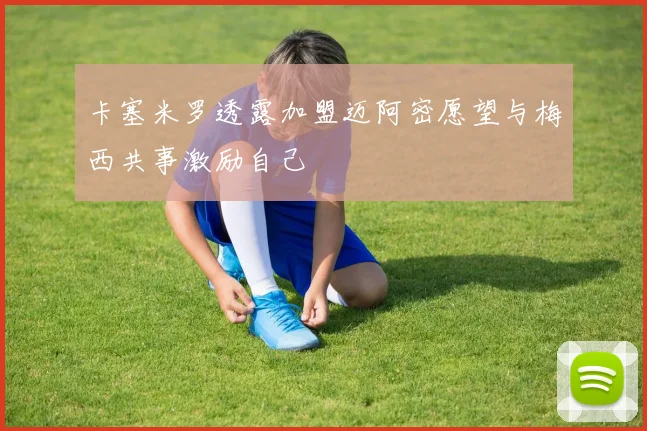 卡塞米罗透露加盟迈阿密愿望与梅西共事激励自己