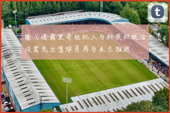 隆戈透露里奇经纪人与科莫积极洽谈需先出售球员再与米兰推进